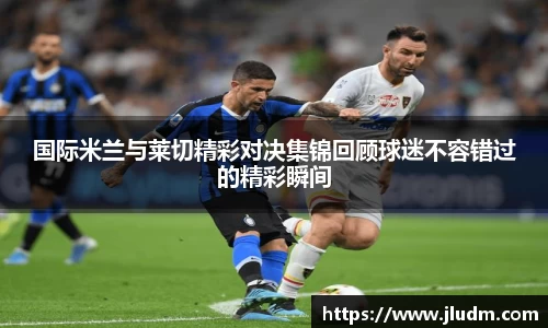 国际米兰与莱切精彩对决集锦回顾球迷不容错过的精彩瞬间