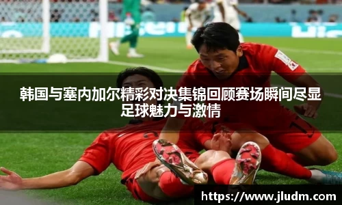 韩国与塞内加尔精彩对决集锦回顾赛场瞬间尽显足球魅力与激情